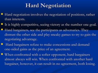 HHaarrdd NNeeggoottiiaattiioonn 
 HHaarrdd nneeggoottiiaattiioonn iinnvvoollvveess tthhee nneeggoottiiaattiioonn ooff ppoossiittiioonnss,, rraatthheerr 
tthhaann iinntteerreessttss.. 
 IItt iiss hhiigghhllyy ccoommppeettiittiivvee,, sseeeeiinngg vviiccttoorryy aass tthhee nnuummbbeerr oonnee ggooaall.. 
 HHaarrdd bbaarrggaaiinneerrss,, sseeee tthhee ppaarrttiicciippaannttss aass aaddvveerrssaarriieess.. TThheeyy 
ddiissttrruusstt tthhee ootthheerr ssiiddee aanndd ppllaayy ssnneeaakkyy ggaammeess ttoo ttrryy ttoo ggaaiinn tthhee 
nneeggoottiiaattiinngg aaddvvaannttaaggee.. 
 HHaarrdd bbaarrggaaiinneerrss rreeffuussee ttoo mmaakkee ccoonncceessssiioonnss aanndd ddeemmaanndd 
oonnee--ssiiddeedd ggaaiinnss aass tthhee pprriiccee ooff aann aaggrreeeemmeenntt.. 
 WWhheenn ccoonnffrroonntteedd wwiitthh aa ssoofftteerr ooppppoonneenntt,, hhaarrdd bbaarrggaaiinneerrss 
aallmmoosstt aallwwaayyss wwiillll wwiinn.. WWhheenn ccoonnffrroonntteedd wwiitthh aannootthheerr hhaarrdd 
bbaarrggaaiinneerr,, hhoowweevveerr,, iitt ccaann rreessuulltt iinn nnoo aaggrreeeemmeenntt,, bbootthh lloossiinngg.. 
 