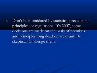 44.. DDoonn’’tt bbee iinnttiimmiiddaatteedd bbyy ssttaattiissttiiccss,, pprreecceeddeennttss,, 
pprriinncciipplleess,, oorr rreegguullaattiioonnss.. IItt’’ss 22000077,, ssoommee 
ddeecciissiioonnss aarree mmaaddee oonn tthhee bbaassiiss ooff pprreemmiisseess 
aanndd pprriinncciipplleess lloonngg ddeeaadd oorr iirrrreelleevvaanntt.. BBee 
sskkeeppttiiccaall.. CChhaalllleennggee tthheemm.. 
 