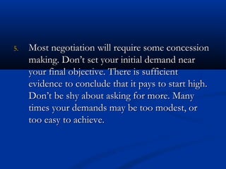 55.. MMoosstt nneeggoottiiaattiioonn wwiillll rreeqquuiirree ssoommee ccoonncceessssiioonn 
mmaakkiinngg.. DDoonn’’tt sseett yyoouurr iinniittiiaall ddeemmaanndd nneeaarr 
yyoouurr ffiinnaall oobbjjeeccttiivvee.. TThheerree iiss ssuuffffiicciieenntt 
eevviiddeennccee ttoo ccoonncclluuddee tthhaatt iitt ppaayyss ttoo ssttaarrtt hhiigghh.. 
DDoonn’’tt bbee sshhyy aabboouutt aasskkiinngg ffoorr mmoorree.. MMaannyy 
ttiimmeess yyoouurr ddeemmaannddss mmaayy bbee ttoooo mmooddeesstt,, oorr 
ttoooo eeaassyy ttoo aacchhiieevvee.. 
 