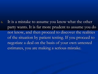 66.. IItt iiss aa mmiissttaakkee ttoo aassssuummee yyoouu kknnooww wwhhaatt tthhee ootthheerr 
ppaarrttyy wwaannttss.. IItt iiss ffaarr mmoorree pprruuddeenntt ttoo aassssuummee yyoouu ddoo 
nnoott kknnooww,, aanndd tthheenn pprroocceeeedd ttoo ddiissccoovveerr tthhee rreeaalliittiieess 
ooff tthhee ssiittuuaattiioonn bbyy ppaattiieenntt tteessttiinngg.. IIff yyoouu pprroocceeeedd ttoo 
nneeggoottiiaattee aa ddeeaall oonn tthhee bbaassiiss ooff yyoouurr oowwnn uunntteesstteedd 
eessttiimmaatteess,, yyoouu aarree mmaakkiinngg aa sseerriioouuss mmiissttaakkee.. 
 
