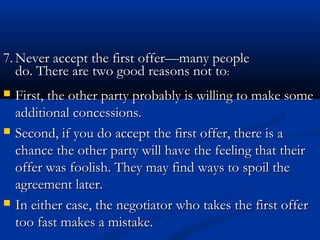 77..NNeevveerr aacccceepptt tthhee ffiirrsstt ooffffeerr——mmaannyy ppeeooppllee 
ddoo.. TThheerree aarree ttwwoo ggoooodd rreeaassoonnss nnoott ttoo:: 
 First, the other party probably iiss wwiilllliinngg ttoo mmaakkee ssoommee 
aaddddiittiioonnaall ccoonncceessssiioonnss.. 
 SSeeccoonndd,, iiff yyoouu ddoo aacccceepptt tthhee ffiirrsstt ooffffeerr,, tthheerree iiss aa 
cchhaannccee tthhee ootthheerr ppaarrttyy wwiillll hhaavvee tthhee ffeeeelliinngg tthhaatt tthheeiirr 
ooffffeerr wwaass ffoooolliisshh.. TThheeyy mmaayy ffiinndd wwaayyss ttoo ssppooiill tthhee 
aaggrreeeemmeenntt llaatteerr.. 
 IInn eeiitthheerr ccaassee,, tthhee nneeggoottiiaattoorr wwhhoo ttaakkeess tthhee ffiirrsstt ooffffeerr 
ttoooo ffaasstt mmaakkeess aa mmiissttaakkee.. 
 
