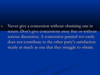 88.. NNeevveerr ggiivvee aa ccoonncceessssiioonn wwiitthhoouutt oobbttaaiinniinngg oonnee iinn 
rreettuurrnn.. DDoonn’’tt ggiivvee ccoonncceessssiioonnss aawwaayy ffrreeee oorr wwiitthhoouutt 
sseerriioouuss ddiissccuussssiioonn.. AA ccoonncceessssiioonn ggrraanntteedd ttoooo eeaassiillyy 
ddooeess nnoott ccoonnttrriibbuuttee ttoo tthhee ootthheerr ppaarrttyy’’ss ssaattiissffaaccttiioonn 
nneeaarrllyy aass mmuucchh aass oonnee tthhaatt tthheeyy ssttrruuggggllee ttoo oobbttaaiinn.. 
 