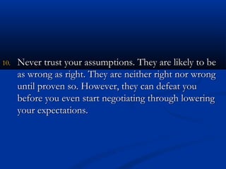 1100.. NNeevveerr ttrruusstt yyoouurr aassssuummppttiioonnss.. TThheeyy aarree lliikkeellyy ttoo bbee 
aass wwrroonngg aass rriigghhtt.. TThheeyy aarree nneeiitthheerr rriigghhtt nnoorr wwrroonngg 
uunnttiill pprroovveenn ssoo.. HHoowweevveerr,, tthheeyy ccaann ddeeffeeaatt yyoouu 
bbeeffoorree yyoouu eevveenn ssttaarrtt nneeggoottiiaattiinngg tthhrroouugghh lloowweerriinngg 
yyoouurr eexxppeeccttaattiioonnss.. 
 