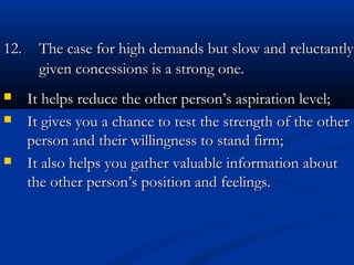 1122.. TThhee ccaassee ffoorr hhiigghh ddeemmaannddss bbuutt ssllooww aanndd rreelluuccttaannttllyy 
ggiivveenn ccoonncceessssiioonnss iiss aa ssttrroonngg oonnee.. 
 It helps reduce the other person’s aassppiirraattiioonn lleevveell;; 
 IItt ggiivveess yyoouu aa cchhaannccee ttoo tteesstt tthhee ssttrreennggtthh ooff tthhee ootthheerr 
ppeerrssoonn aanndd tthheeiirr wwiilllliinnggnneessss ttoo ssttaanndd ffiirrmm;; 
 IItt aallssoo hheellppss yyoouu ggaatthheerr vvaalluuaabbllee iinnffoorrmmaattiioonn aabboouutt 
tthhee ootthheerr ppeerrssoonn’’ss ppoossiittiioonn aanndd ffeeeelliinnggss.. 
 