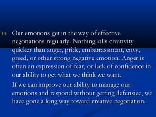 1133.. OOuurr eemmoottiioonnss ggeett iinn tthhee wwaayy ooff eeffffeeccttiivvee 
nneeggoottiiaattiioonnss rreegguullaarrllyy.. NNootthhiinngg kkiillllss ccrreeaattiivviittyy 
qquuiicckkeerr tthhaann aannggeerr,, pprriiddee,, eemmbbaarrrraassssmmeenntt,, eennvvyy,, 
ggrreeeedd,, oorr ootthheerr ssttrroonngg nneeggaattiivvee eemmoottiioonn.. AAnnggeerr iiss 
oofftteenn aann eexxpprreessssiioonn ooff ffeeaarr,, oorr llaacckk ooff ccoonnffiiddeennccee iinn 
oouurr aabbiilliittyy ttoo ggeett wwhhaatt wwee tthhiinnkk wwee wwaanntt.. 
IIff wwee ccaann iimmpprroovvee oouurr aabbiilliittyy ttoo mmaannaaggee oouurr 
eemmoottiioonnss aanndd rreessppoonndd wwiitthhoouutt ggeettttiinngg ddeeffeennssiivvee,, wwee 
hhaavvee ggoonnee aa lloonngg wwaayy ttoowwaarrdd ccrreeaattiivvee nneeggoottiiaattiioonn.. 
 