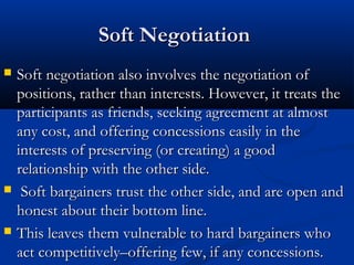 SSoofftt NNeeggoottiiaattiioonn 
 SSoofftt nneeggoottiiaattiioonn aallssoo iinnvvoollvveess tthhee nneeggoottiiaattiioonn ooff 
ppoossiittiioonnss,, rraatthheerr tthhaann iinntteerreessttss.. HHoowweevveerr,, iitt ttrreeaattss tthhee 
ppaarrttiicciippaannttss aass ffrriieennddss,, sseeeekkiinngg aaggrreeeemmeenntt aatt aallmmoosstt 
aannyy ccoosstt,, aanndd ooffffeerriinngg ccoonncceessssiioonnss eeaassiillyy iinn tthhee 
iinntteerreessttss ooff pprreesseerrvviinngg ((oorr ccrreeaattiinngg)) aa ggoooodd 
rreellaattiioonnsshhiipp wwiitthh tthhee ootthheerr ssiiddee.. 
 SSoofftt bbaarrggaaiinneerrss ttrruusstt tthhee ootthheerr ssiiddee,, aanndd aarree ooppeenn aanndd 
hhoonneesstt aabboouutt tthheeiirr bboottttoomm lliinnee.. 
 TThhiiss lleeaavveess tthheemm vvuullnneerraabbllee ttoo hhaarrdd bbaarrggaaiinneerrss wwhhoo 
aacctt ccoommppeettiittiivveellyy––ooffffeerriinngg ffeeww,, iiff aannyy ccoonncceessssiioonnss.. 
 