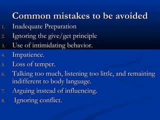 CCoommmmoonn mmiissttaakkeess ttoo bbee aavvooiiddeedd 
11.. IInnaaddeeqquuaattee PPrreeppaarraattiioonn 
22.. IIggnnoorriinngg tthhee ggiivvee//ggeett pprriinncciippllee 
33.. UUssee ooff iinnttiimmiiddaattiinngg bbeehhaavviioorr.. 
44.. IImmppaattiieennccee.. 
55.. LLoossss ooff tteemmppeerr.. 
66.. TTaallkkiinngg ttoooo mmuucchh,, lliisstteenniinngg ttoooo lliittttllee,, aanndd rreemmaaiinniinngg 
iinnddiiffffeerreenntt ttoo bbooddyy llaanngguuaaggee.. 
77.. AArrgguuiinngg iinnsstteeaadd ooff iinnfflluueenncciinngg.. 
88.. IIggnnoorriinngg ccoonnfflliicctt.. 
