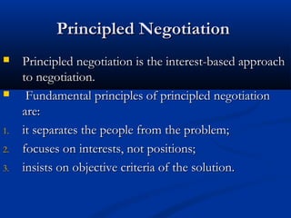 PPrriinncciipplleedd NNeeggoottiiaattiioonn 
 PPrriinncciipplleedd nneeggoottiiaattiioonn iiss tthhee iinntteerreesstt--bbaasseedd aapppprrooaacchh 
ttoo nneeggoottiiaattiioonn.. 
 FFuunnddaammeennttaall pprriinncciipplleess ooff pprriinncciipplleedd nneeggoottiiaattiioonn 
aarree:: 
11.. iitt sseeppaarraatteess tthhee ppeeooppllee ffrroomm tthhee pprroobblleemm;; 
22.. ffooccuusseess oonn iinntteerreessttss,, nnoott ppoossiittiioonnss;; 
33.. iinnssiissttss oonn oobbjjeeccttiivvee ccrriitteerriiaa ooff tthhee ssoolluuttiioonn.. 
 