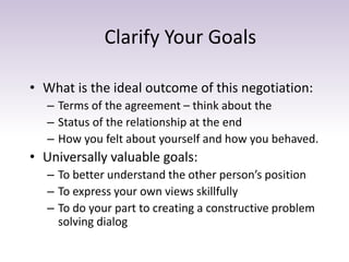 Clarify Your Goals
• What is the ideal outcome of this negotiation:
– Terms of the agreement – think about the
– Status of the relationship at the end
– How you felt about yourself and how you behaved.
• Universally valuable goals:
– To better understand the other person’s position
– To express your own views skillfully
– To do your part to creating a constructive problem
solving dialog
 