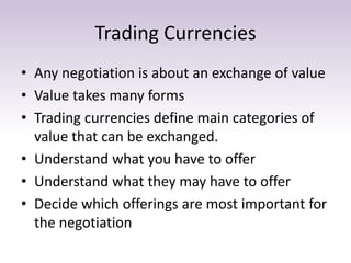 Trading Currencies
• Any negotiation is about an exchange of value
• Value takes many forms
• Trading currencies define main categories of
value that can be exchanged.
• Understand what you have to offer
• Understand what they may have to offer
• Decide which offerings are most important for
the negotiation
 