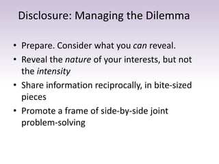 Disclosure: Managing the Dilemma
• Prepare. Consider what you can reveal.
• Reveal the nature of your interests, but not
the intensity
• Share information reciprocally, in bite-sized
pieces
• Promote a frame of side-by-side joint
problem-solving
 