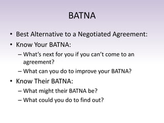 BATNA
• Best Alternative to a Negotiated Agreement:
• Know Your BATNA:
– What’s next for you if you can’t come to an
agreement?
– What can you do to improve your BATNA?
• Know Their BATNA:
– What might their BATNA be?
– What could you do to find out?
 