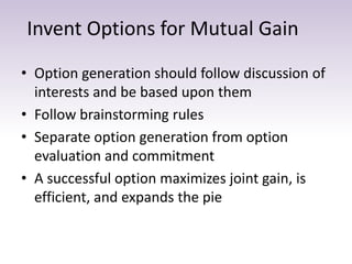 Invent Options for Mutual Gain
• Option generation should follow discussion of
interests and be based upon them
• Follow brainstorming rules
• Separate option generation from option
evaluation and commitment
• A successful option maximizes joint gain, is
efficient, and expands the pie
 