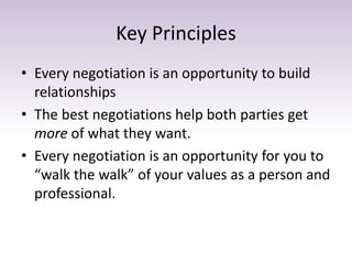 Key Principles
• Every negotiation is an opportunity to build
relationships
• The best negotiations help both parties get
more of what they want.
• Every negotiation is an opportunity for you to
“walk the walk” of your values as a person and
professional.
 