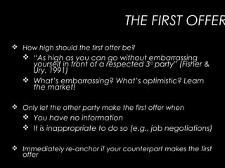 THE FIRST OFFER
 How high should the first offer be?
 “As high as you can go without embarrassing
yourself in front of a respected 3rd
party” (Fisher &
Ury, 1991)
 What’s embarrassing? What’s optimistic? Learn
the market!
 Only let the other party make the first offer when
 You have no information
 It is inappropriate to do so (e.g., job negotiations)
 Immediately re-anchor if your counterpart makes the first
offer
 