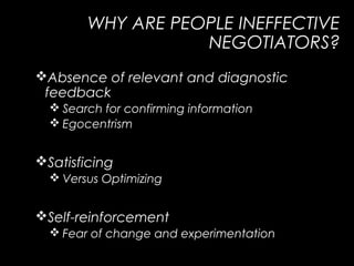 WHY ARE PEOPLE INEFFECTIVE
NEGOTIATORS?
Absence of relevant and diagnostic
feedback
 Search for confirming information
 Egocentrism
Satisficing
 Versus Optimizing
Self-reinforcement
 Fear of change and experimentation
 
