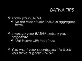 BATNA TIPS
 Know your BATNA
 Do not think of your BATNA in aggregate
terms
 Improve your BATNA before you
negotiate
 “Fall in love with three” rule
 You want your counterpart to think
you have a good BATNA
 