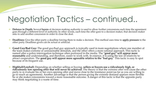  Defence in Depth: Several layers of decision-making authority is used to allow further concessions each time the agreement
goes through a different level of authority. In other words, each time the offer goes to a decision maker, that decision maker
asks to add another concession in order to close the deal.
 Deadlines: Give the other party a deadline forcing them to make a decision. This method uses time to apply pressure to the
other party. Deadlines given can be actual or artificial.
 Good Guy/Bad Guy: The good guy/bad guy approach is typically used in team negotiations where one member of
the team makes extreme or unreasonable demands, and the other offers a more rational approach. This tactic is
named after a police interrogation technique often portrayed in the media. The "good guy" will appear more
reasonable and understanding, and therefore, easier to work with. In essence, it is using the law of relativity to
attract cooperation. The good guy will appear more agreeable relative to the "bad guy." This tactic is easy to spot
because of its frequent use.
 Highball/Lowball: Depending on whether selling or buying, sellers or buyers use a ridiculously high, or
ridiculously low opening offer that will never be achieved. The theory is that the extreme offer will cause the other
party to re evaluate his or her own opening offer and move close to the resistance point (as far as you are willing to
go to reach an agreement). Another advantage is that the person giving the extreme demand appears more flexible
he or she makes concessions toward a more reasonable outcome. A danger of this tactic is that the opposite party
may think negotiating is a waste of time.
Negotiation Tactics – continued..
 