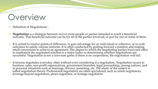  Definition of Negotiations :
 Negotiation is a dialogue between two or more people or parties intended to reach a beneficial
outcome. This beneficial outcome can be for all of the parties involved, or just for one or some of them.
 It is aimed to resolve points of difference, to gain advantage for an individual or collective, or to craft
outcomes to satisfy various interests. It is often conducted by putting forward a position and making
small concessions to achieve an agreement. The degree to which the negotiating parties trust each other
to implement the negotiated solution is a major factor in determining whether negotiations are
successful. Negotiation is not a zero-sum game; if there is no cooperation, the negotiation will fail.
 Everyone negotiates everyday, often without even considering it a negotiation. Negotiation occurs in
business, sales, non-profit organizations, government branches, legal proceedings, among nations, and
in personal situations such as marriage, divorce, parenting, etc. The study of the subject is
called negotiation theory. Professional negotiators are often specialized, such as union negotiators,
leverage buyout negotiators, peace negotiator, or hostage negotiators
Overview
 