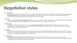 Accommodating
Individuals who enjoy solving the other party's problems and preserving personal relationships. Accommodators are sensitive to
the emotional states, body language, and verbal signals of the other parties. They can, however, feel taken advantage of in
situations when the other party places little emphasis on the relationship.
Avoiding
Individuals who do not like to negotiate and don't do it unless warranted. When negotiating, avoiders tend to defer and dodge the
confrontational aspects of negotiating; however, they may be perceived as tactful and diplomatic.
Collaborating
Individuals who enjoy negotiations that involve solving tough problems in creative ways. Collaborators are good at using
negotiations to understand the concerns and interests of the other parties. They can, however, create problems by transforming
simple situations into more complex ones.
Competing
Individuals who enjoy negotiations because they present an opportunity to win something. Competitive negotiators have strong
instincts for all aspects of negotiating and are often strategic. Because their style can dominate the bargaining process, competitive
negotiators often neglect the importance of relationships.
Compromising
Individuals who are eager to close the deal by doing what is fair and equal for all parties involved in the negotiation.
Compromisers can be useful when there is limited time to complete the deal; however, compromisers often unnecessarily rush the
negotiation process and make concessions too quickly.
Negotiation styles
 