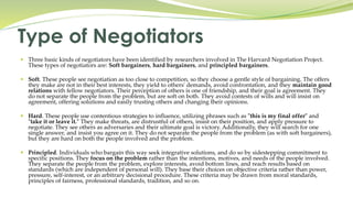  Three basic kinds of negotiators have been identified by researchers involved in The Harvard Negotiation Project.
These types of negotiators are: Soft bargainers, hard bargainers, and principled bargainers.
 Soft. These people see negotiation as too close to competition, so they choose a gentle style of bargaining. The offers
they make are not in their best interests, they yield to others' demands, avoid confrontation, and they maintain good
relations with fellow negotiators. Their perception of others is one of friendship, and their goal is agreement. They
do not separate the people from the problem, but are soft on both. They avoid contests of wills and will insist on
agreement, offering solutions and easily trusting others and changing their opinions.
 Hard. These people use contentious strategies to influence, utilizing phrases such as "this is my final offer" and
"take it or leave it." They make threats, are distrustful of others, insist on their position, and apply pressure to
negotiate. They see others as adversaries and their ultimate goal is victory. Additionally, they will search for one
single answer, and insist you agree on it. They do not separate the people from the problem (as with soft bargainers),
but they are hard on both the people involved and the problem.
 Principled. Individuals who bargain this way seek integrative solutions, and do so by sidestepping commitment to
specific positions. They focus on the problem rather than the intentions, motives, and needs of the people involved.
They separate the people from the problem, explore interests, avoid bottom lines, and reach results based on
standards (which are independent of personal will). They base their choices on objective criteria rather than power,
pressure, self-interest, or an arbitrary decisional procedure. These criteria may be drawn from moral standards,
principles of fairness, professional standards, tradition, and so on.
Type of Negotiators
 