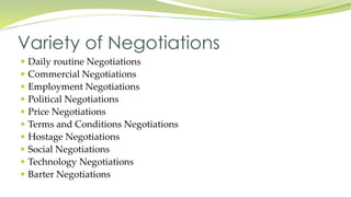  Daily routine Negotiations
 Commercial Negotiations
 Employment Negotiations
 Political Negotiations
 Price Negotiations
 Terms and Conditions Negotiations
 Hostage Negotiations
 Social Negotiations
 Technology Negotiations
 Barter Negotiations
Variety of Negotiations
 