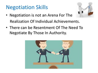 Negotiation Skills
• Negotiation is not an Arena For The
Realization Of Individual Achievements.
• There can be Resentment Of The Need To
Negotiate By Those In Authority.
 
