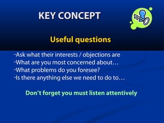 KEY CONCEPT
Useful questions
-Ask what their interests / objections are
-What are you most concerned about…
-What problems do you foresee?
-Is there anything else we need to do to…
Don’t forget you must listen attentively

 