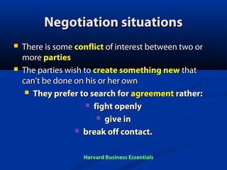 Negotiation situations




There is some conflict of interest between two or
more parties
The parties wish to create something new that
can’t be done on his or her own
 They prefer to search for agreement rather:
 fight openly
 give in
 break off contact.
Harvard Business Essentials

 