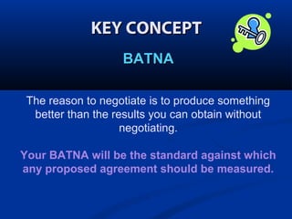 KEY CONCEPT
BATNA
The reason to negotiate is to produce something
better than the results you can obtain without
negotiating.
Your BATNA will be the standard against which
any proposed agreement should be measured.

 