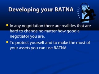 Developing your BATNA




In any negotiation there are realities that are
hard to change no matter how good a
negotiator you are.
To protect yourself and to make the most of
your assets you can use BATNA

 