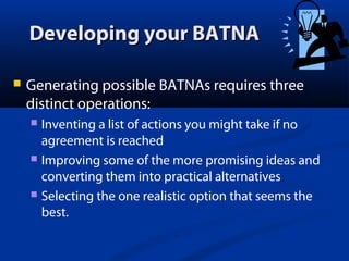 Developing your BATNA


Generating possible BATNAs requires three
distinct operations:
Inventing a list of actions you might take if no
agreement is reached
 Improving some of the more promising ideas and
converting them into practical alternatives
 Selecting the one realistic option that seems the
best.


 