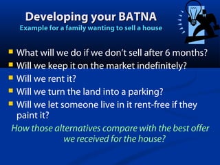 Developing your BATNA

Example for a family wanting to sell a house

What will we do if we don’t sell after 6 months?
 Will we keep it on the market indefinitely?
 Will we rent it?
 Will we turn the land into a parking?
 Will we let someone live in it rent-free if they
paint it?
How those alternatives compare with the best offer
we received for the house?


 