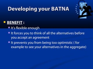 Developing your BATNA


BENEFIT :
It’s flexible enough
 It forces you to think of all the alternatives before
you accept an agreement
 It prevents you from being too optimistic ( for
example to see your alternatives in the aggregate)


 
