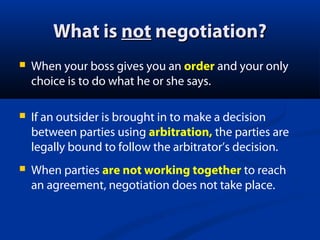 What is not negotiation?


When your boss gives you an order and your only
choice is to do what he or she says.



If an outsider is brought in to make a decision
between parties using arbitration, the parties are
legally bound to follow the arbitrator’s decision.



When parties are not working together to reach
an agreement, negotiation does not take place.

 