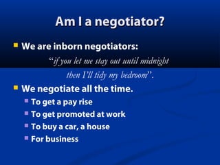 Am I a negotiator?




We are inborn negotiators:
“if you let me stay out until midnight
then I’ll tidy my bedroom”.
We negotiate all the time.
To get a pay rise
 To get promoted at work
 To buy a car, a house
 For business


 