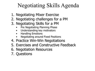 Negotiating Skills Agenda
1. Negotiating Mixer Exercise
2. Negotiating challenges for a PM
3. Negotiating Skills for a PM
• Pre Negotiating Planning Phase
• Understanding key motivators
• Handling Emotions
• Negotiating around Fixed Positions
4. Practice Win-Win Negotiations
5. Exercises and Constructive Feedback
6. Negotiation Resources
7. Questions
 