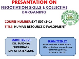 PRESANTATION ON
NEGOTIATION SKILLS & COLLECTIVE
BARGANING
COURES NUMBER:EXT-507 (2+1)
TITLE: HUMAN RESOURCE DEVALOPMENT
SUBMITED TO:
DR. SANDHYA
CHOUDHARY.
DPT OF EXTENSION.
SUBMITTED BY:
RAGHAVENDRA P NANDARAGI..
M.Sc (agriculture economics and
farm management).
ROLL NO- 141C03.
 