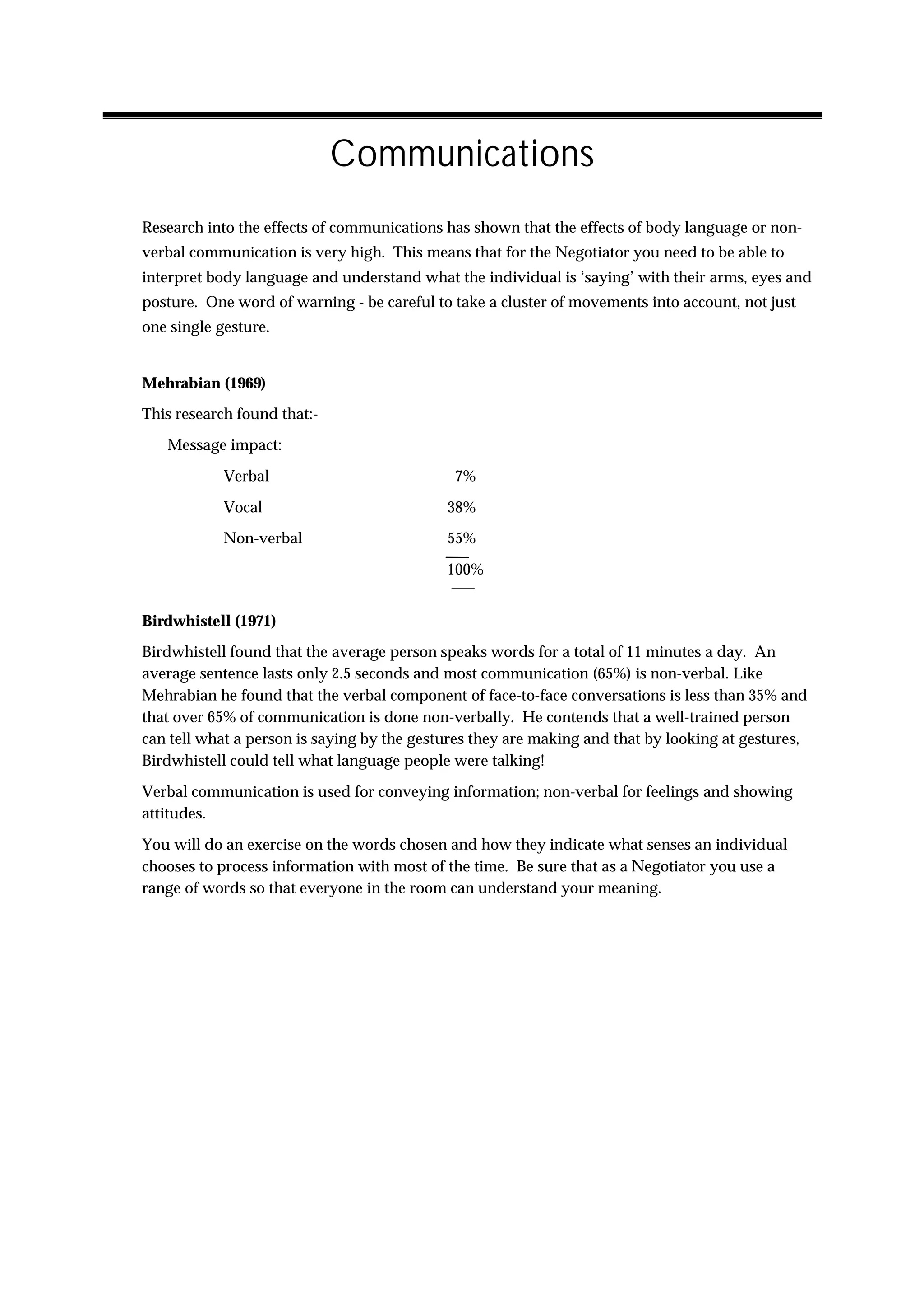 Communications
Research into the effects of communications has shown that the effects of body language or non-
verbal communication is very high. This means that for the Negotiator you need to be able to
interpret body language and understand what the individual is ‘saying’ with their arms, eyes and
posture. One word of warning - be careful to take a cluster of movements into account, not just
one single gesture.


Mehrabian (1969)
This research found that:-
   Message impact:

            Verbal                           7%

            Vocal                           38%
            Non-verbal                      55%

                                            100%


Birdwhistell (1971)
Birdwhistell found that the average person speaks words for a total of 11 minutes a day. An
average sentence lasts only 2.5 seconds and most communication (65%) is non-verbal. Like
Mehrabian he found that the verbal component of face-to-face conversations is less than 35% and
that over 65% of communication is done non-verbally. He contends that a well-trained person
can tell what a person is saying by the gestures they are making and that by looking at gestures,
Birdwhistell could tell what language people were talking!

Verbal communication is used for conveying information; non-verbal for feelings and showing
attitudes.

You will do an exercise on the words chosen and how they indicate what senses an individual
chooses to process information with most of the time. Be sure that as a Negotiator you use a
range of words so that everyone in the room can understand your meaning.
 