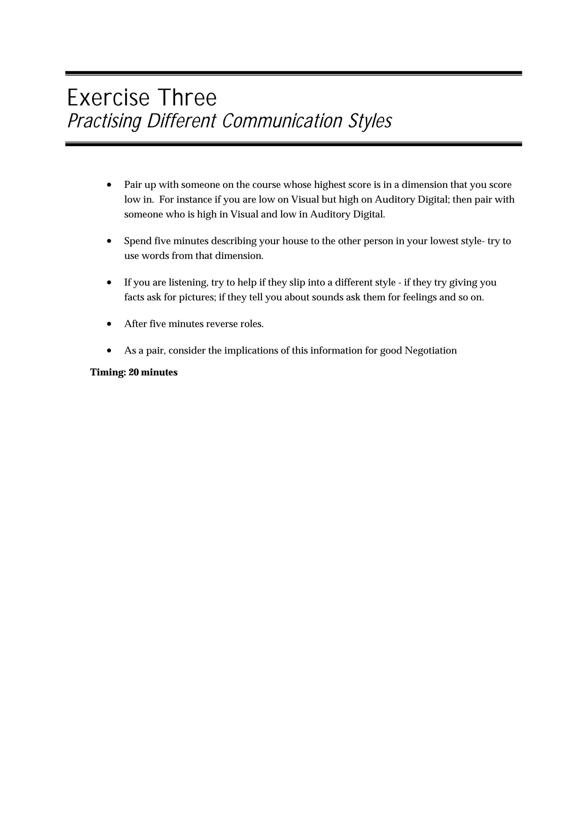 Exercise Three
Practising Different Communication Styles


     •   Pair up with someone on the course whose highest score is in a dimension that you score
         low in. For instance if you are low on Visual but high on Auditory Digital; then pair with
         someone who is high in Visual and low in Auditory Digital.

     •   Spend five minutes describing your house to the other person in your lowest style- try to
         use words from that dimension.

     •   If you are listening, try to help if they slip into a different style - if they try giving you
         facts ask for pictures; if they tell you about sounds ask them for feelings and so on.

     •   After five minutes reverse roles.

     •   As a pair, consider the implications of this information for good Negotiation

  Timing: 20 minutes
 