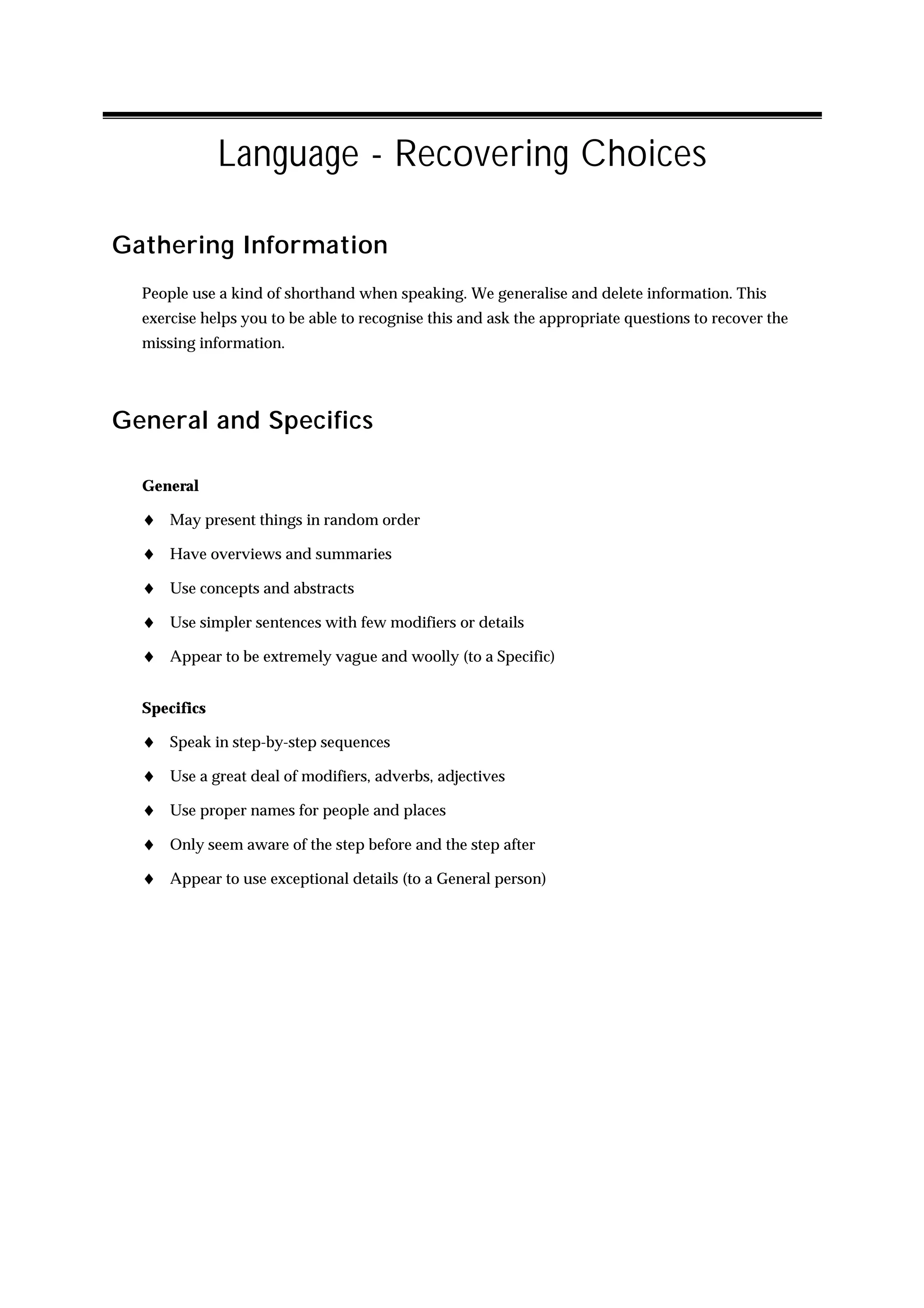 Language - Recovering Choices

Gathering Information
  People use a kind of shorthand when speaking. We generalise and delete information. This
  exercise helps you to be able to recognise this and ask the appropriate questions to recover the
  missing information.




General and Specifics

  General

  ♦ May present things in random order
  ♦ Have overviews and summaries
  ♦ Use concepts and abstracts
  ♦ Use simpler sentences with few modifiers or details
  ♦ Appear to be extremely vague and woolly (to a Specific)

  Specifics

  ♦ Speak in step-by-step sequences
  ♦ Use a great deal of modifiers, adverbs, adjectives
  ♦ Use proper names for people and places
  ♦ Only seem aware of the step before and the step after
  ♦ Appear to use exceptional details (to a General person)
 