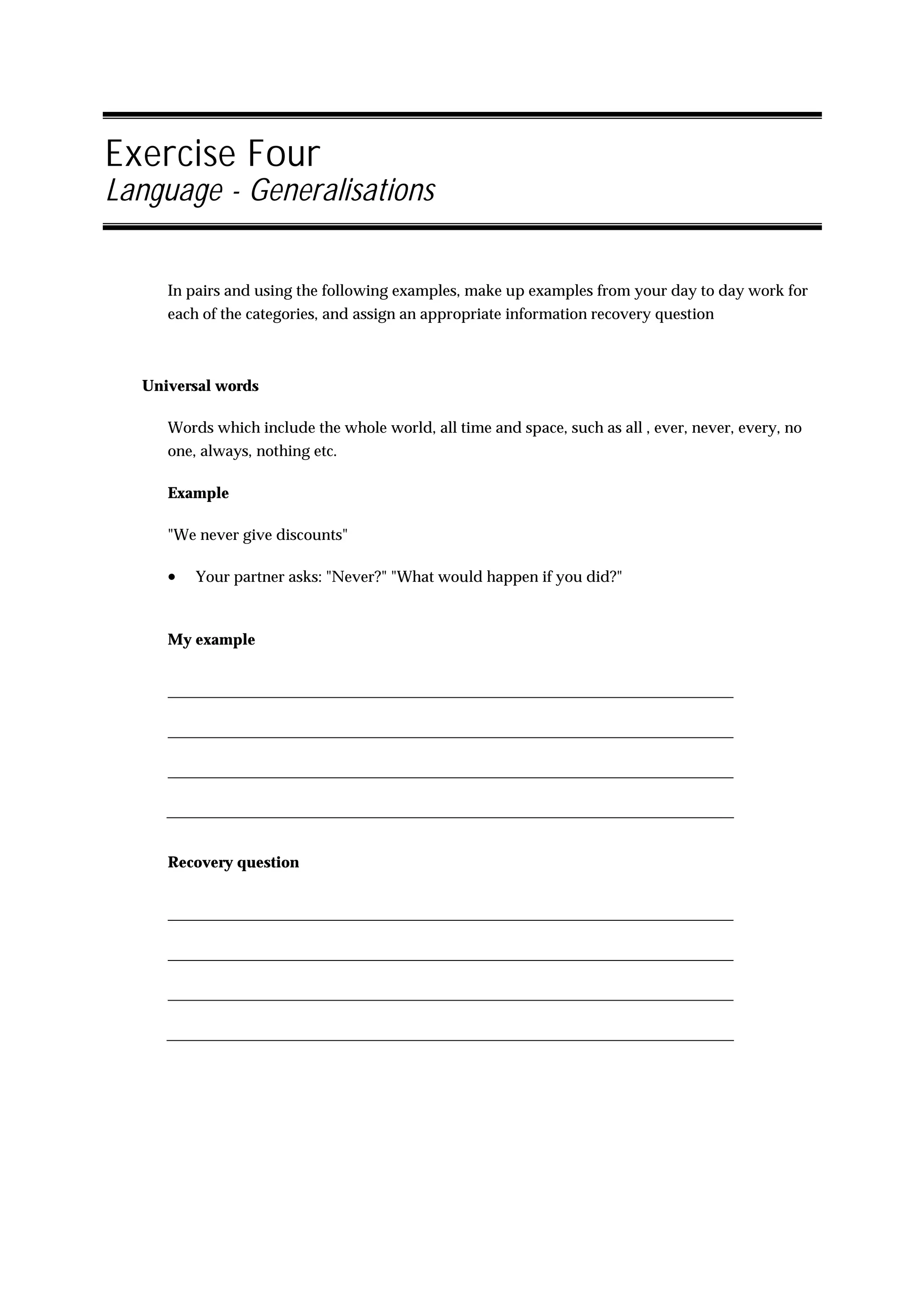 Exercise Four
Language - Generalisations


     In pairs and using the following examples, make up examples from your day to day work for
     each of the categories, and assign an appropriate information recovery question



  Universal words

     Words which include the whole world, all time and space, such as all , ever, never, every, no
     one, always, nothing etc.

     Example

     "We never give discounts"

     •   Your partner asks: "Never?" "What would happen if you did?"



     My example




     Recovery question
 