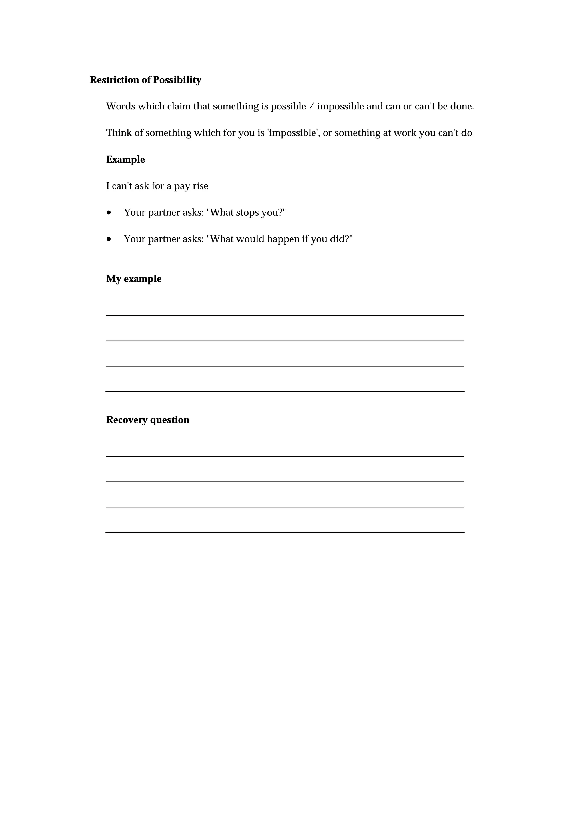 Restriction of Possibility

   Words which claim that something is possible / impossible and can or can't be done.

   Think of something which for you is 'impossible', or something at work you can't do

   Example

   I can't ask for a pay rise

   •   Your partner asks: "What stops you?"

   •   Your partner asks: "What would happen if you did?"



   My example




   Recovery question
 