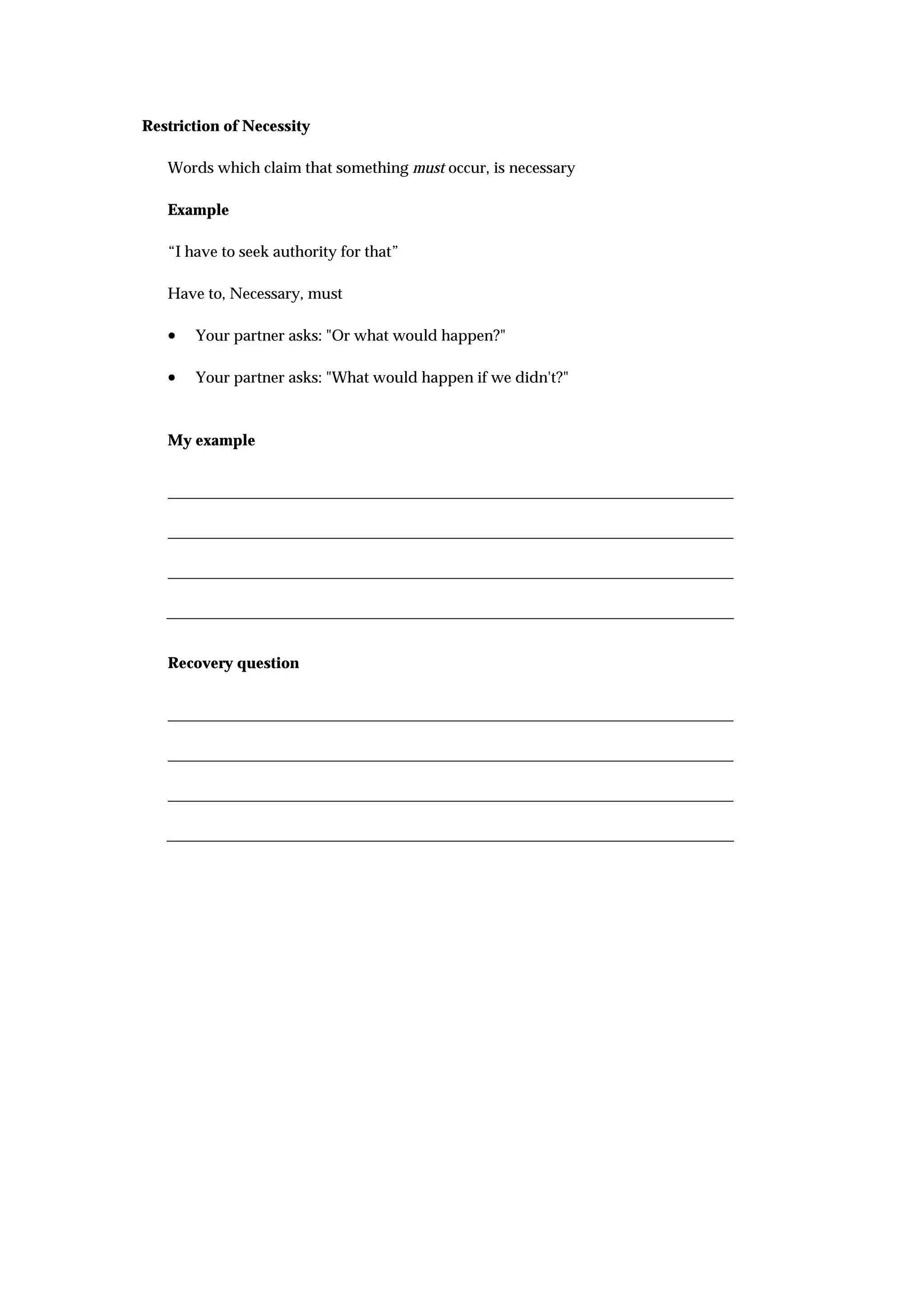 Restriction of Necessity

   Words which claim that something must occur, is necessary

   Example

   “I have to seek authority for that”

   Have to, Necessary, must

   •   Your partner asks: "Or what would happen?"

   •   Your partner asks: "What would happen if we didn't?"



   My example




   Recovery question
 