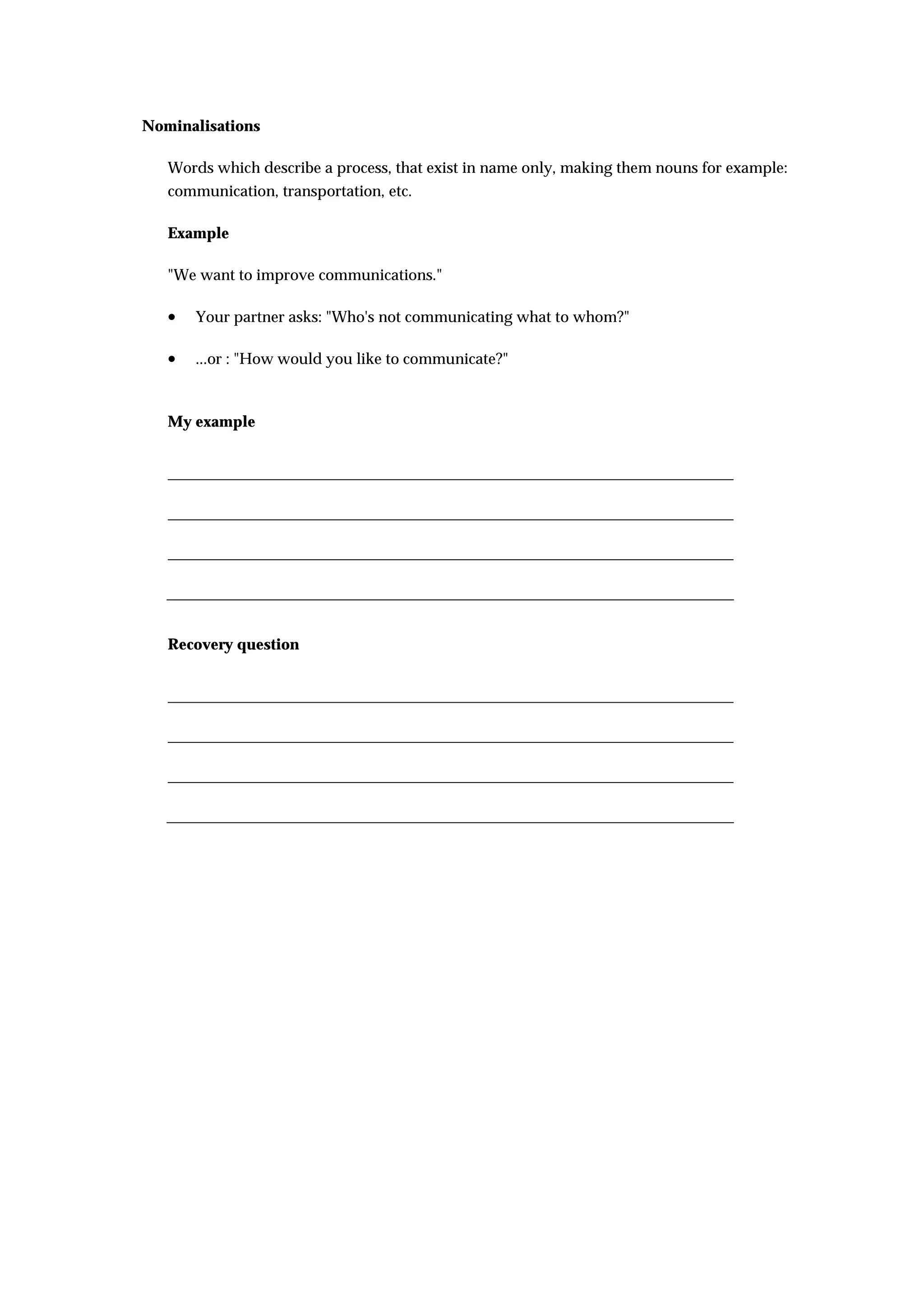 Nominalisations

   Words which describe a process, that exist in name only, making them nouns for example:
   communication, transportation, etc.

   Example

   "We want to improve communications."

   •   Your partner asks: "Who's not communicating what to whom?"

   •   ...or : "How would you like to communicate?"



   My example




   Recovery question
 
