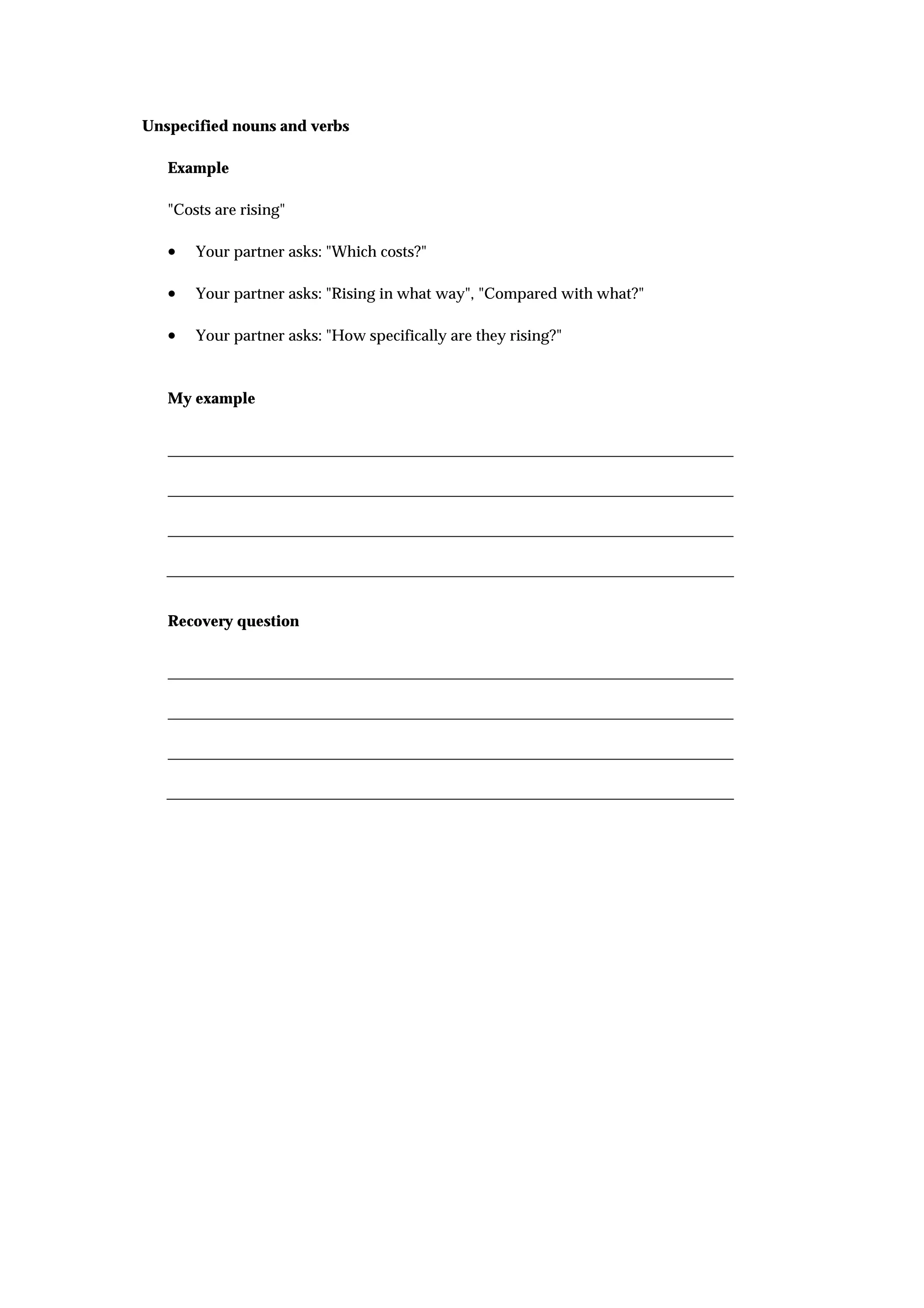 Unspecified nouns and verbs

   Example

   "Costs are rising"

   •   Your partner asks: "Which costs?"

   •   Your partner asks: "Rising in what way", "Compared with what?"

   •   Your partner asks: "How specifically are they rising?"



   My example




   Recovery question
 