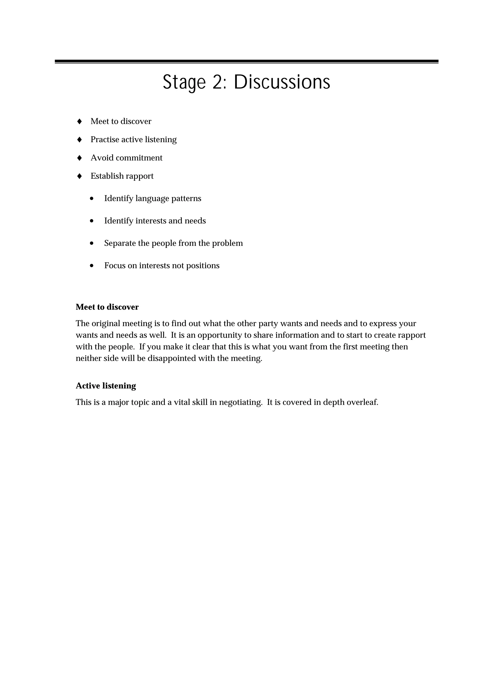 Stage 2: Discussions
♦ Meet to discover
♦ Practise active listening
♦ Avoid commitment
♦ Establish rapport

   •    Identify language patterns

   •    Identify interests and needs

   •    Separate the people from the problem

   •    Focus on interests not positions




Meet to discover
The original meeting is to find out what the other party wants and needs and to express your
wants and needs as well. It is an opportunity to share information and to start to create rapport
with the people. If you make it clear that this is what you want from the first meeting then
neither side will be disappointed with the meeting.


Active listening
This is a major topic and a vital skill in negotiating. It is covered in depth overleaf.
 