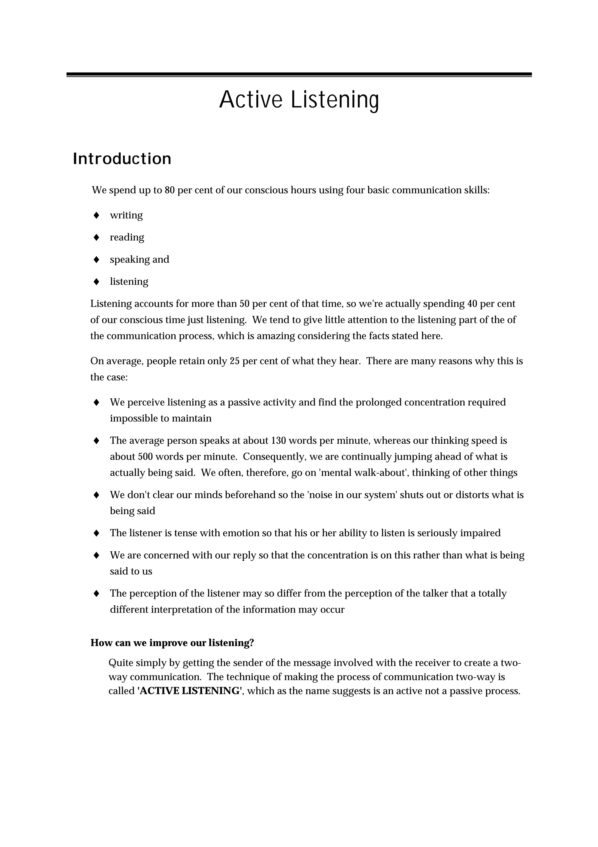 Active Listening

Introduction
  We spend up to 80 per cent of our conscious hours using four basic communication skills:

  ♦ writing
  ♦ reading
  ♦ speaking and
  ♦ listening
  Listening accounts for more than 50 per cent of that time, so we're actually spending 40 per cent
  of our conscious time just listening. We tend to give little attention to the listening part of the of
  the communication process, which is amazing considering the facts stated here.

  On average, people retain only 25 per cent of what they hear. There are many reasons why this is
  the case:

  ♦ We perceive listening as a passive activity and find the prolonged concentration required
      impossible to maintain

  ♦ The average person speaks at about 130 words per minute, whereas our thinking speed is
      about 500 words per minute. Consequently, we are continually jumping ahead of what is
      actually being said. We often, therefore, go on 'mental walk-about', thinking of other things

  ♦ We don't clear our minds beforehand so the 'noise in our system' shuts out or distorts what is
      being said

  ♦ The listener is tense with emotion so that his or her ability to listen is seriously impaired
  ♦ We are concerned with our reply so that the concentration is on this rather than what is being
      said to us

  ♦ The perception of the listener may so differ from the perception of the talker that a totally
      different interpretation of the information may occur


  How can we improve our listening?
      Quite simply by getting the sender of the message involved with the receiver to create a two-
      way communication. The technique of making the process of communication two-way is
      called 'ACTIVE LISTENING', which as the name suggests is an active not a passive process.
 