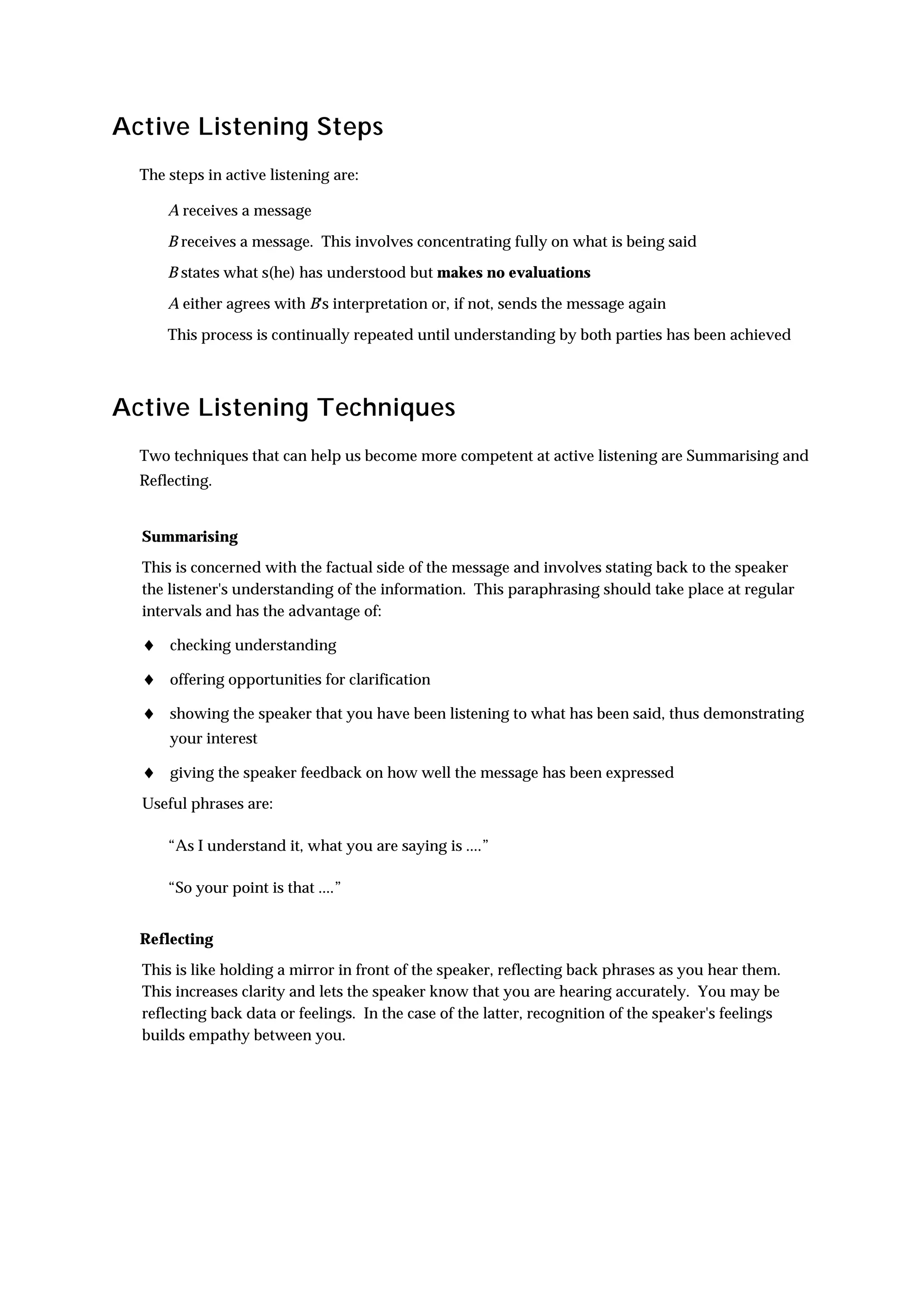 Active Listening Steps
  The steps in active listening are:

      A receives a message

      B receives a message. This involves concentrating fully on what is being said
      B states what s(he) has understood but makes no evaluations

      A either agrees with B's interpretation or, if not, sends the message again

      This process is continually repeated until understanding by both parties has been achieved



Active Listening Techniques
  Two techniques that can help us become more competent at active listening are Summarising and
  Reflecting.


  Summarising
  This is concerned with the factual side of the message and involves stating back to the speaker
  the listener's understanding of the information. This paraphrasing should take place at regular
  intervals and has the advantage of:

  ♦ checking understanding
  ♦ offering opportunities for clarification
  ♦ showing the speaker that you have been listening to what has been said, thus demonstrating
      your interest

  ♦ giving the speaker feedback on how well the message has been expressed
  Useful phrases are:

      “As I understand it, what you are saying is ....”

      “So your point is that ....”


  Reflecting
  This is like holding a mirror in front of the speaker, reflecting back phrases as you hear them.
  This increases clarity and lets the speaker know that you are hearing accurately. You may be
  reflecting back data or feelings. In the case of the latter, recognition of the speaker's feelings
  builds empathy between you.
 