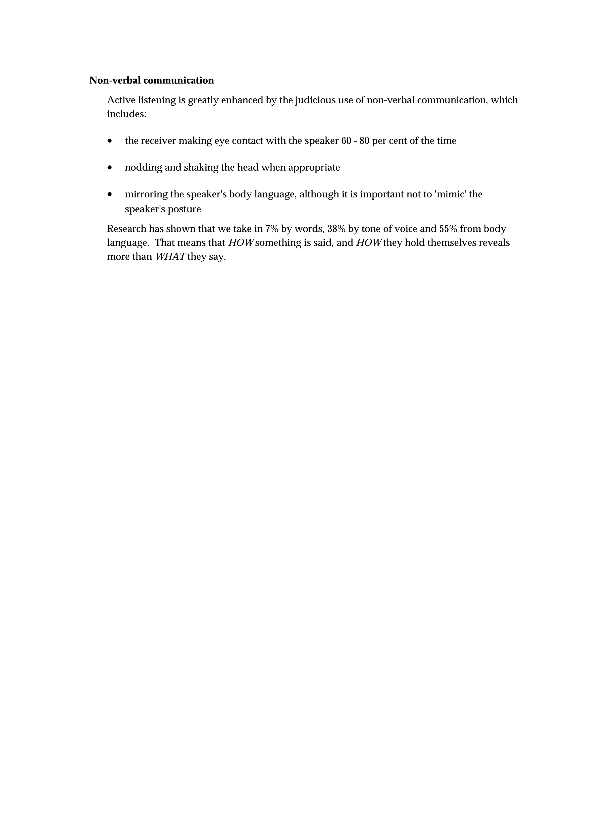 Non-verbal communication
   Active listening is greatly enhanced by the judicious use of non-verbal communication, which
   includes:

   •   the receiver making eye contact with the speaker 60 - 80 per cent of the time

   •   nodding and shaking the head when appropriate

   •   mirroring the speaker's body language, although it is important not to 'mimic' the
       speaker's posture
   Research has shown that we take in 7% by words, 38% by tone of voice and 55% from body
   language. That means that HOW something is said, and HOW they hold themselves reveals
   more than WHAT they say.
 